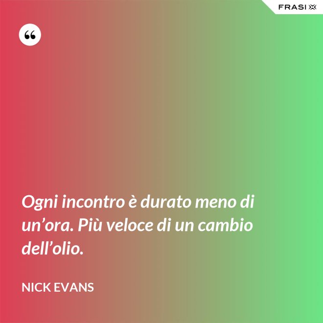 Ogni incontro è durato meno di un’ora. Più veloce di un cambio dell’olio. - Nick Evans