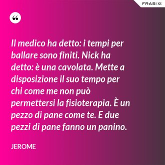 Il medico ha detto: i tempi per ballare sono finiti. Nick ha detto: è una cavolata. Mette a disposizione il suo tempo per chi come me non può permettersi la fisioterapia. È un pezzo di pane come te. E due pezzi di pane fanno un panino. - Jerome