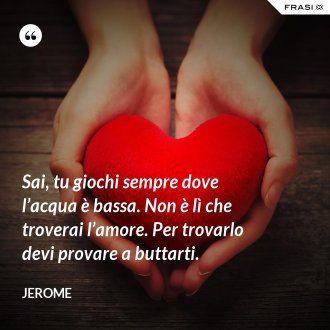 Sai, tu giochi sempre dove l’acqua è bassa. Non è lì che troverai l’amore. Per trovarlo devi provare a buttarti. - Jerome