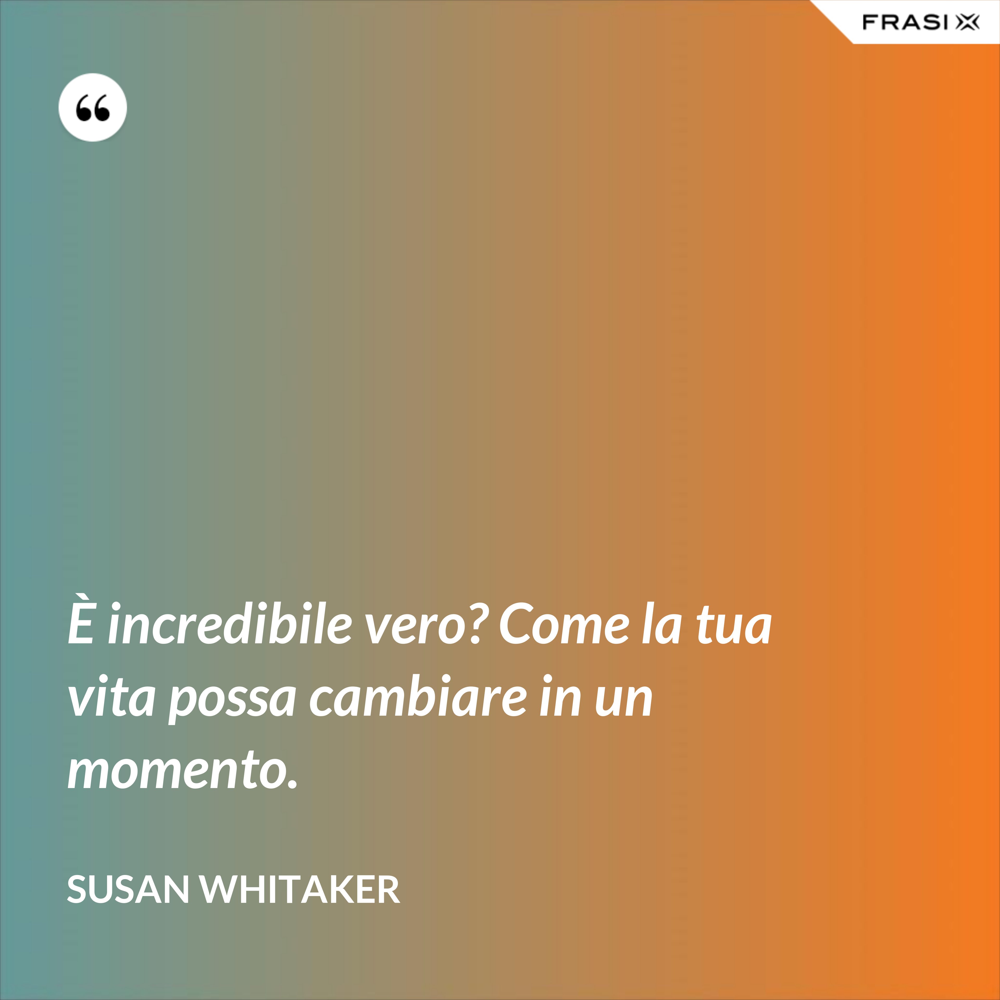È incredibile vero? Come la tua vita possa cambiare in un momento. - Susan Whitaker