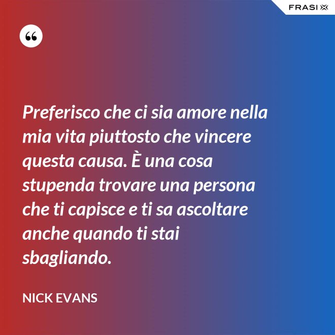 Preferisco che ci sia amore nella mia vita piuttosto che vincere questa causa. È una cosa stupenda trovare una persona che ti capisce e ti sa ascoltare anche quando ti stai sbagliando. - Nick Evans
