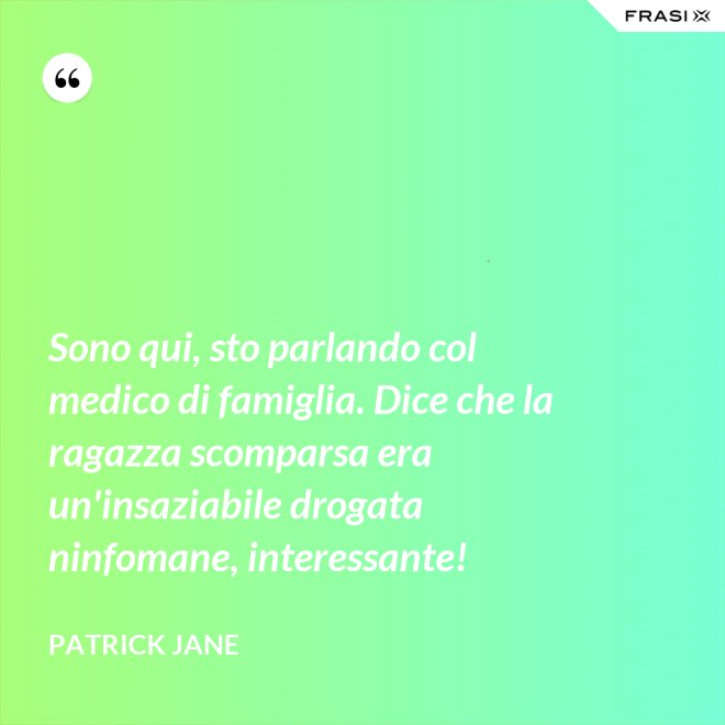 Sono qui, sto parlando col medico di famiglia. Dice che la ragazza scomparsa era un'insaziabile drogata ninfomane, interessante! - Patrick Jane