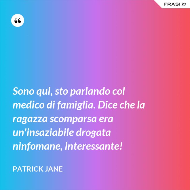 Sono qui, sto parlando col medico di famiglia. Dice che la ragazza scomparsa era un'insaziabile drogata ninfomane, interessante! - Patrick Jane