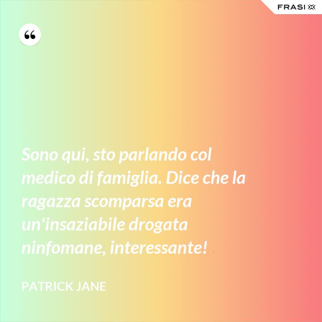 Sono qui, sto parlando col medico di famiglia. Dice che la ragazza scomparsa era un'insaziabile drogata ninfomane, interessante! - Patrick Jane