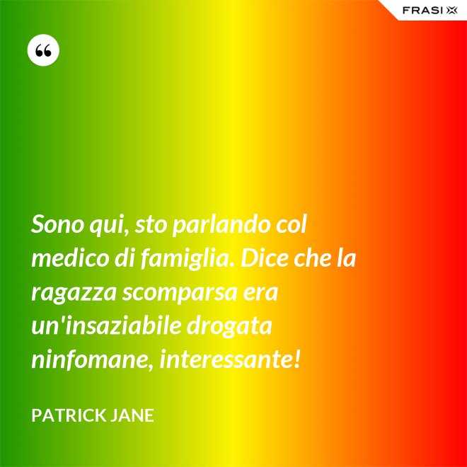 Sono qui, sto parlando col medico di famiglia. Dice che la ragazza scomparsa era un'insaziabile drogata ninfomane, interessante! - Patrick Jane