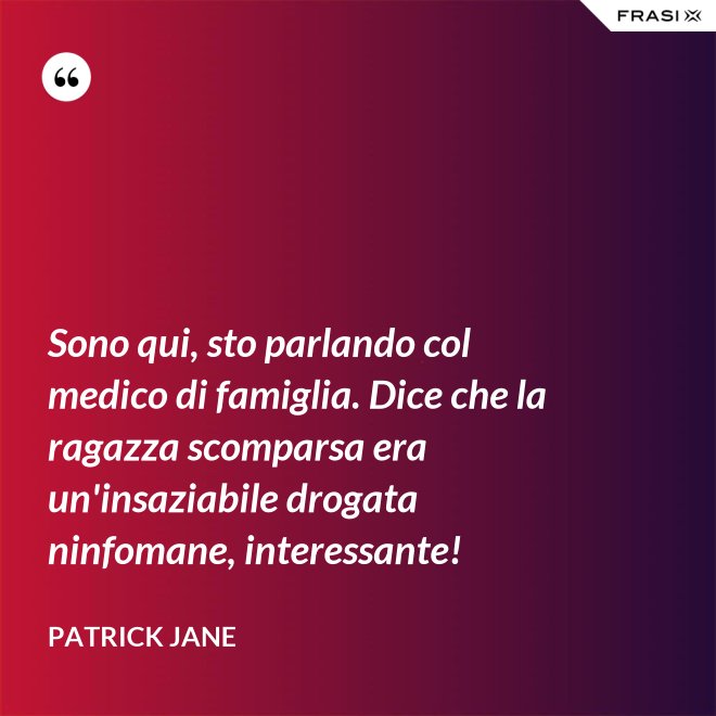 Sono qui, sto parlando col medico di famiglia. Dice che la ragazza scomparsa era un'insaziabile drogata ninfomane, interessante! - Patrick Jane