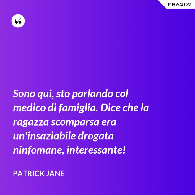 Sono qui, sto parlando col medico di famiglia. Dice che la ragazza scomparsa era un'insaziabile drogata ninfomane, interessante! - Patrick Jane