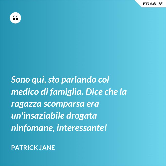 Sono qui, sto parlando col medico di famiglia. Dice che la ragazza scomparsa era un'insaziabile drogata ninfomane, interessante! - Patrick Jane