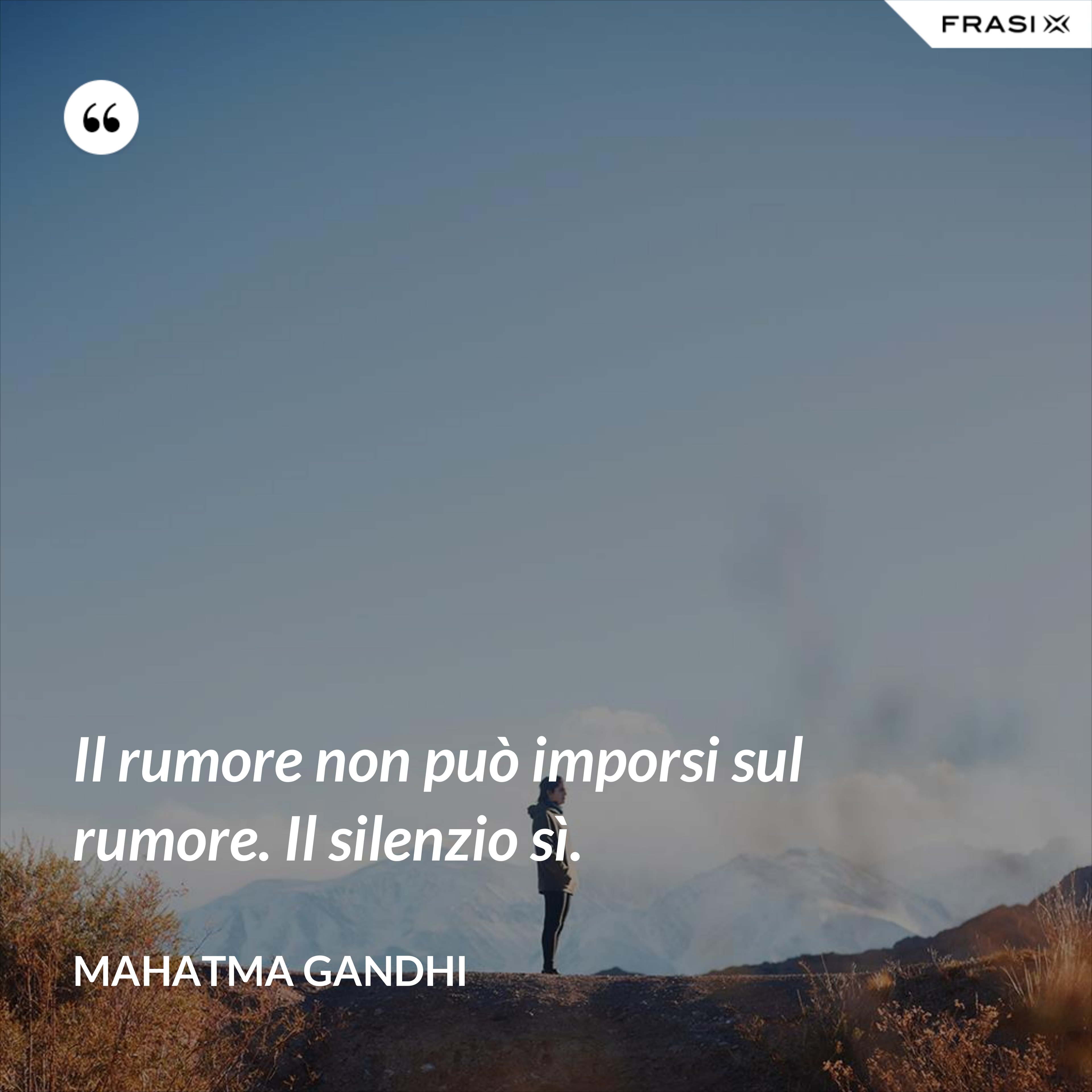 Il rumore non può imporsi sul rumore. Il silenzio sì. - Mahatma Gandhi