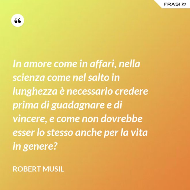 In amore come in affari, nella scienza come nel salto in lunghezza è necessario credere prima di guadagnare e di vincere, e come non dovrebbe esser lo stesso anche per la vita in genere? - Robert Musil