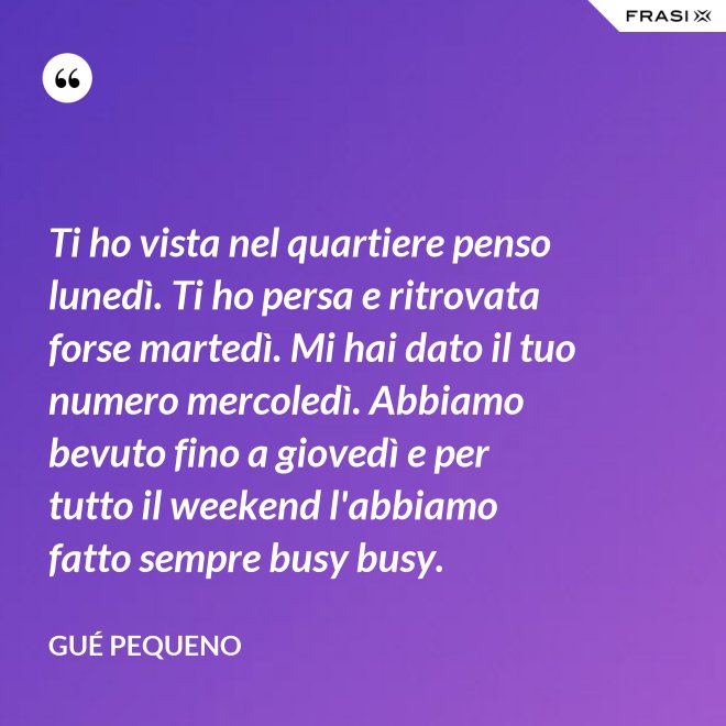 Ti ho vista nel quartiere penso lunedì. Ti ho persa e ritrovata forse martedì. Mi hai dato il tuo numero mercoledì. Abbiamo bevuto fino a giovedì e per tutto il weekend l'abbiamo fatto sempre busy busy. - Gué Pequeno