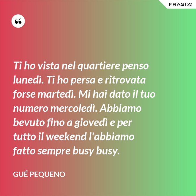 Ti ho vista nel quartiere penso lunedì. Ti ho persa e ritrovata forse martedì. Mi hai dato il tuo numero mercoledì. Abbiamo bevuto fino a giovedì e per tutto il weekend l'abbiamo fatto sempre busy busy. - Gué Pequeno