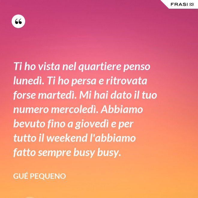 Ti ho vista nel quartiere penso lunedì. Ti ho persa e ritrovata forse martedì. Mi hai dato il tuo numero mercoledì. Abbiamo bevuto fino a giovedì e per tutto il weekend l'abbiamo fatto sempre busy busy. - Gué Pequeno