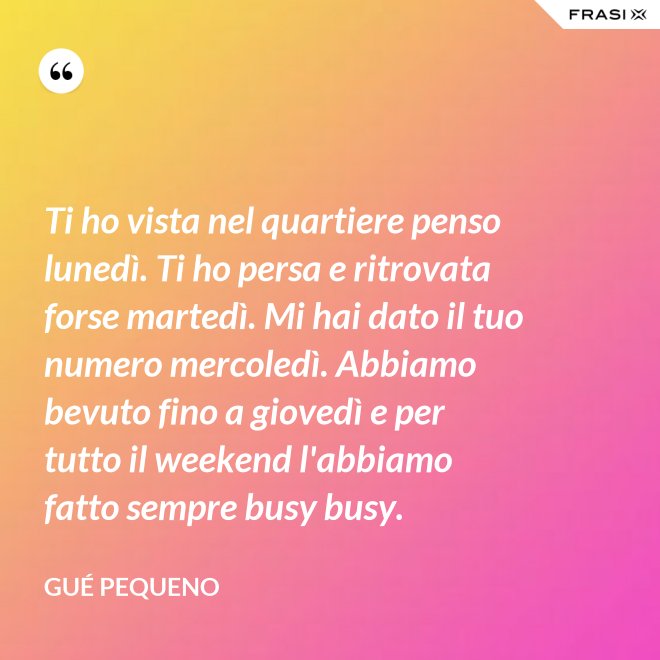 Ti ho vista nel quartiere penso lunedì. Ti ho persa e ritrovata forse martedì. Mi hai dato il tuo numero mercoledì. Abbiamo bevuto fino a giovedì e per tutto il weekend l'abbiamo fatto sempre busy busy. - Gué Pequeno