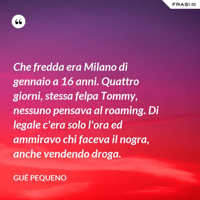 Che fredda era Milano di gennaio a 16 anni. Quattro giorni, stessa felpa Tommy, nessuno pensava al roaming. Di legale c'era solo l'ora ed ammiravo chi faceva il nogra, anche vendendo droga. - Gué Pequeno