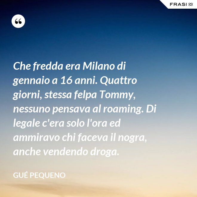 Che fredda era Milano di gennaio a 16 anni. Quattro giorni, stessa felpa Tommy, nessuno pensava al roaming. Di legale c'era solo l'ora ed ammiravo chi faceva il nogra, anche vendendo droga. - Gué Pequeno