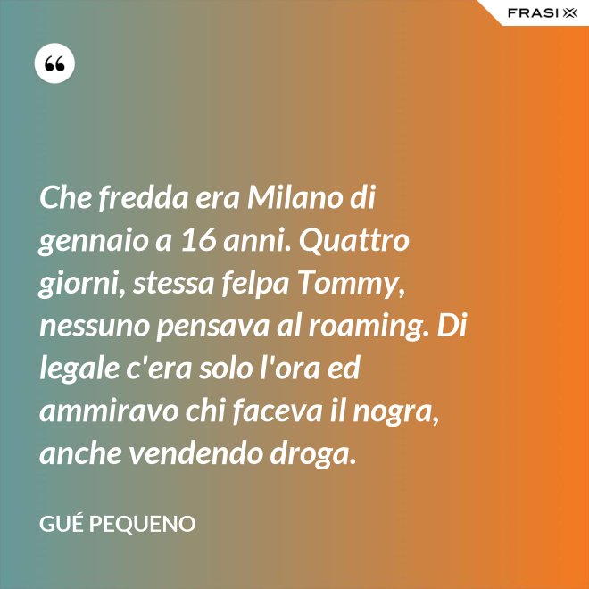 Che fredda era Milano di gennaio a 16 anni. Quattro giorni, stessa felpa Tommy, nessuno pensava al roaming. Di legale c'era solo l'ora ed ammiravo chi faceva il nogra, anche vendendo droga. - Gué Pequeno