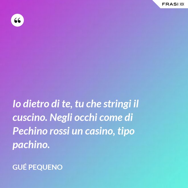 Io dietro di te, tu che stringi il cuscino. Negli occhi come di Pechino rossi un casino, tipo pachino. - Gué Pequeno