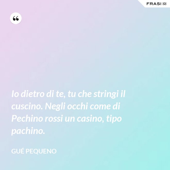 Io dietro di te, tu che stringi il cuscino. Negli occhi come di Pechino rossi un casino, tipo pachino. - Gué Pequeno