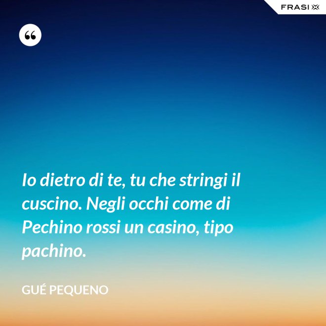 Io dietro di te, tu che stringi il cuscino. Negli occhi come di Pechino rossi un casino, tipo pachino. - Gué Pequeno
