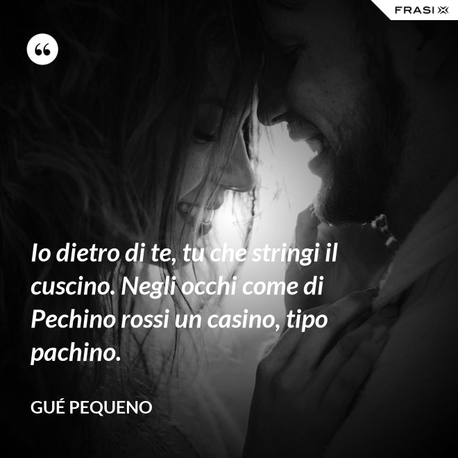 Io dietro di te, tu che stringi il cuscino. Negli occhi come di Pechino rossi un casino, tipo pachino. - Gué Pequeno