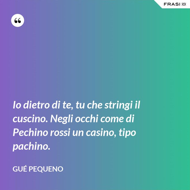Io dietro di te, tu che stringi il cuscino. Negli occhi come di Pechino rossi un casino, tipo pachino. - Gué Pequeno