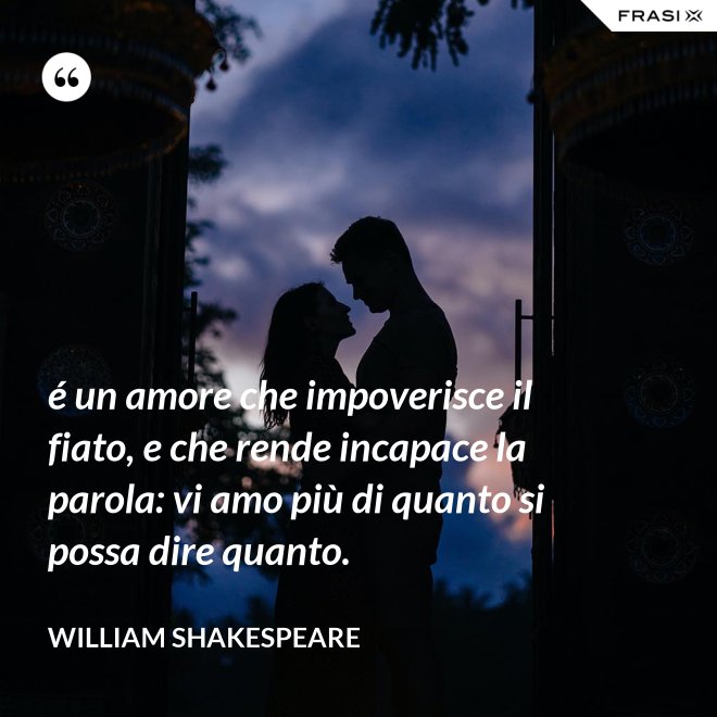 é un amore che impoverisce il fiato, e che rende incapace la parola: vi amo più di quanto si possa dire quanto. - William Shakespeare