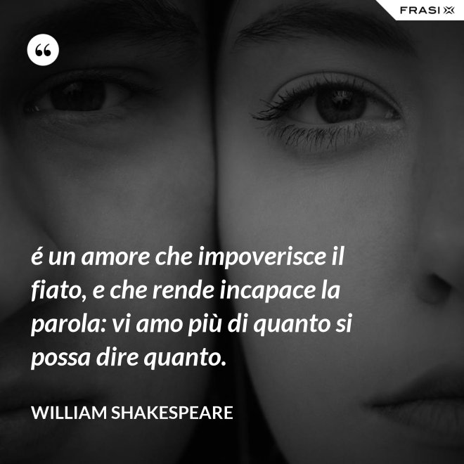 é un amore che impoverisce il fiato, e che rende incapace la parola: vi amo più di quanto si possa dire quanto. - William Shakespeare