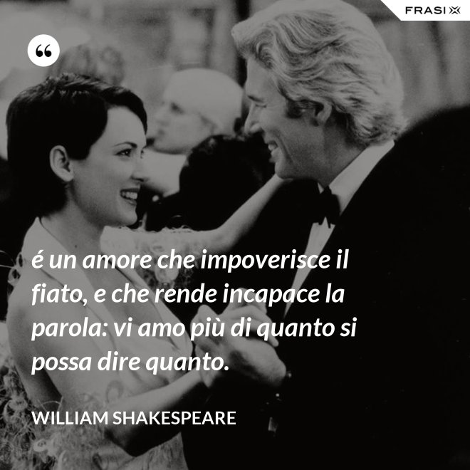 é un amore che impoverisce il fiato, e che rende incapace la parola: vi amo più di quanto si possa dire quanto. - William Shakespeare