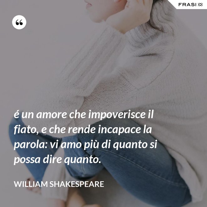 é un amore che impoverisce il fiato, e che rende incapace la parola: vi amo più di quanto si possa dire quanto. - William Shakespeare
