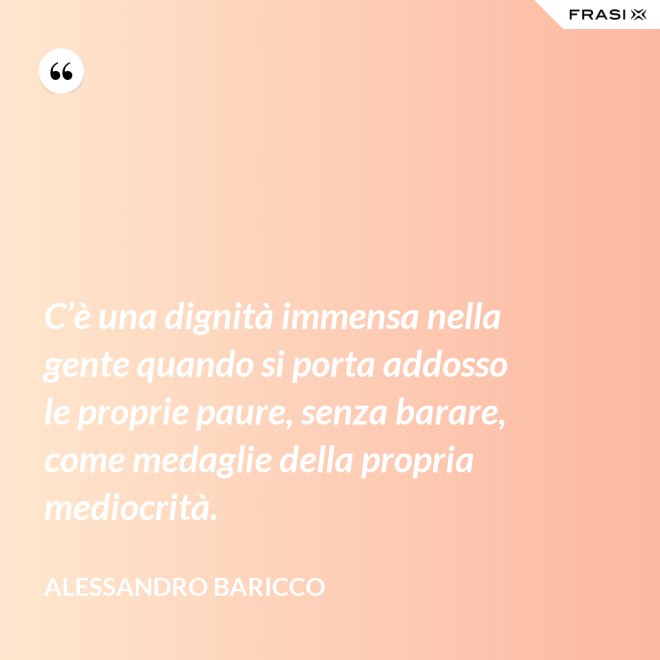 C’è una dignità immensa nella gente quando si porta addosso le proprie paure, senza barare, come medaglie della propria mediocrità. - Alessandro Baricco