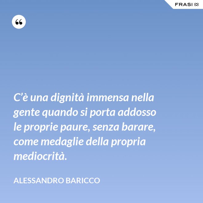 C’è una dignità immensa nella gente quando si porta addosso le proprie paure, senza barare, come medaglie della propria mediocrità. - Alessandro Baricco