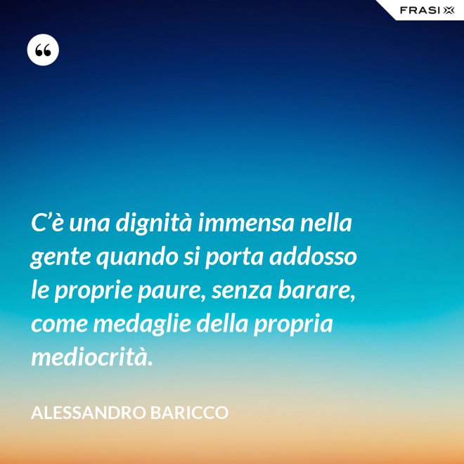 C’è una dignità immensa nella gente quando si porta addosso le proprie paure, senza barare, come medaglie della propria mediocrità. - Alessandro Baricco