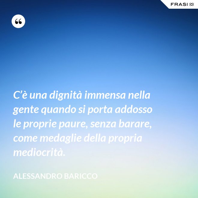 C’è una dignità immensa nella gente quando si porta addosso le proprie paure, senza barare, come medaglie della propria mediocrità. - Alessandro Baricco