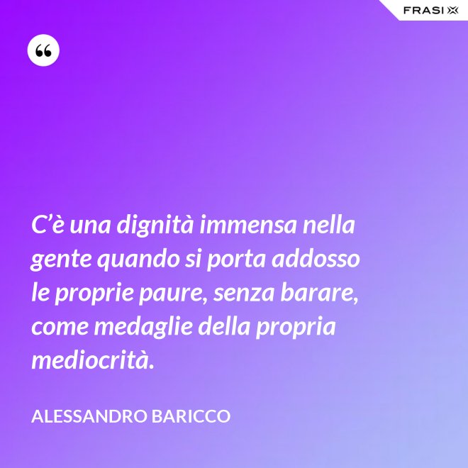 C’è una dignità immensa nella gente quando si porta addosso le proprie paure, senza barare, come medaglie della propria mediocrità. - Alessandro Baricco