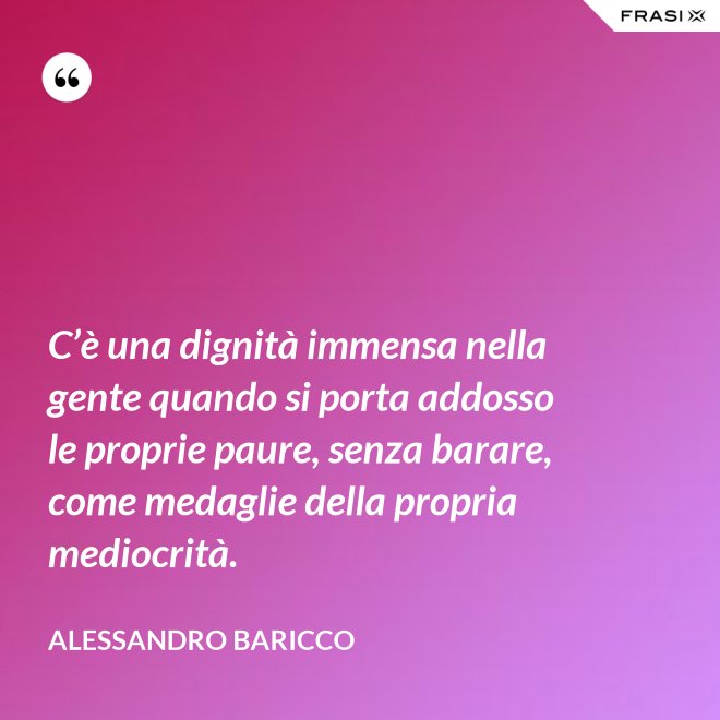 C’è una dignità immensa nella gente quando si porta addosso le proprie paure, senza barare, come medaglie della propria mediocrità. - Alessandro Baricco