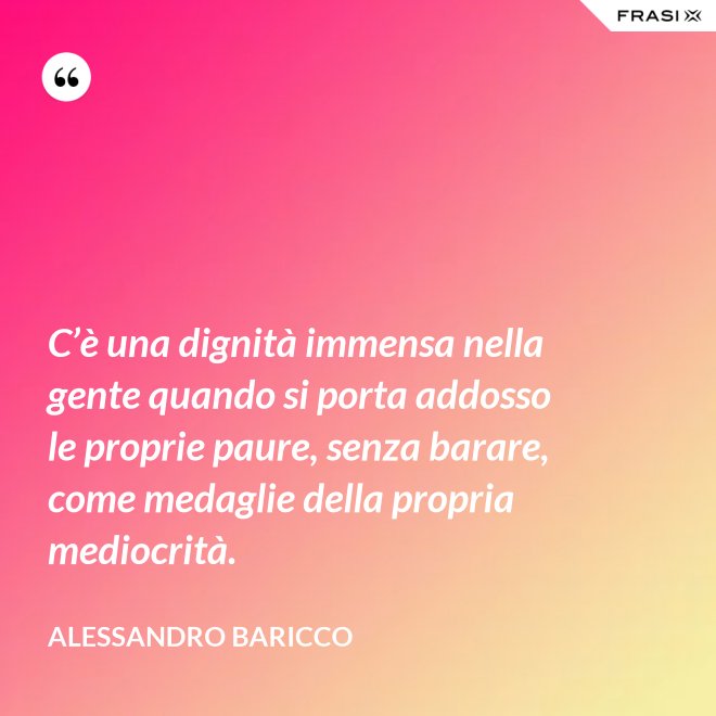C’è una dignità immensa nella gente quando si porta addosso le proprie paure, senza barare, come medaglie della propria mediocrità. - Alessandro Baricco