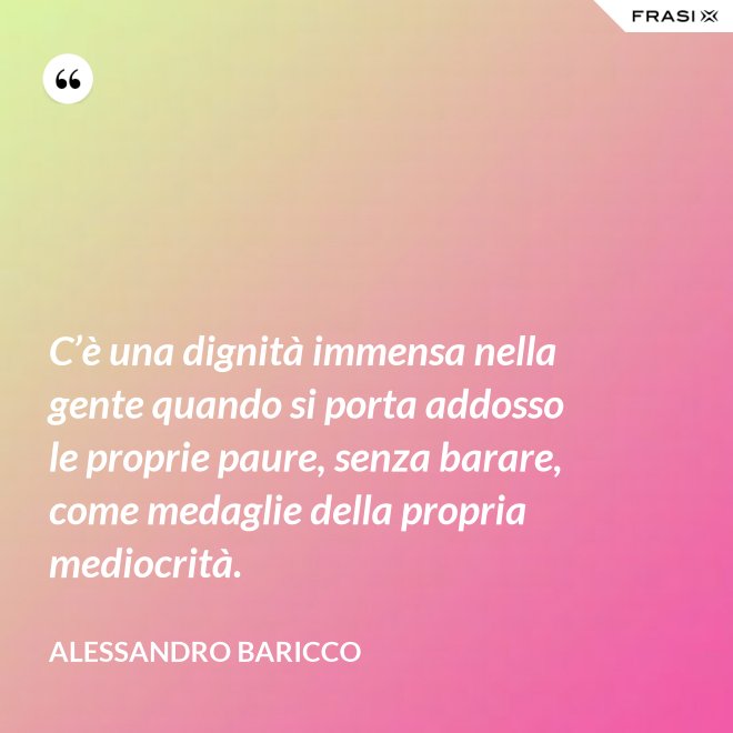 C’è una dignità immensa nella gente quando si porta addosso le proprie paure, senza barare, come medaglie della propria mediocrità. - Alessandro Baricco