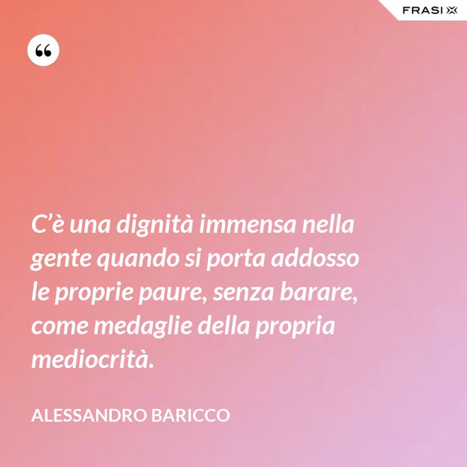C’è una dignità immensa nella gente quando si porta addosso le proprie paure, senza barare, come medaglie della propria mediocrità. - Alessandro Baricco