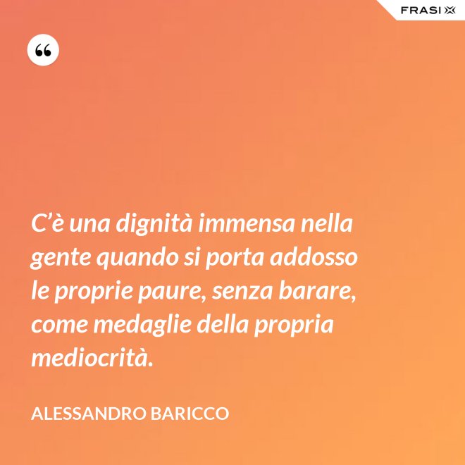 C’è una dignità immensa nella gente quando si porta addosso le proprie paure, senza barare, come medaglie della propria mediocrità. - Alessandro Baricco