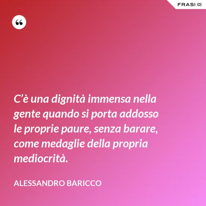 C’è una dignità immensa nella gente quando si porta addosso le proprie paure, senza barare, come medaglie della propria mediocrità. - Alessandro Baricco