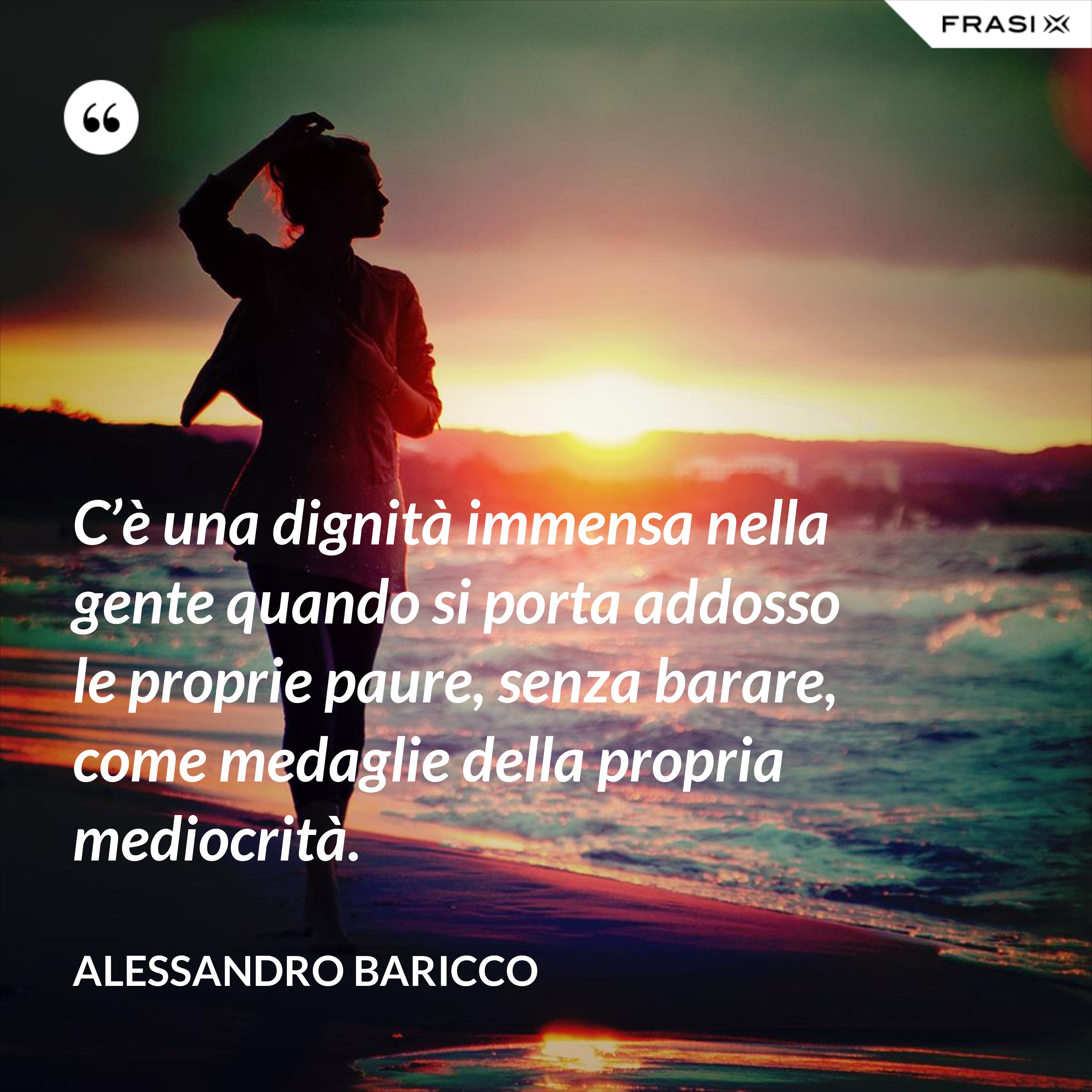 C’è una dignità immensa nella gente quando si porta addosso le proprie paure, senza barare, come medaglie della propria mediocrità. - Alessandro Baricco