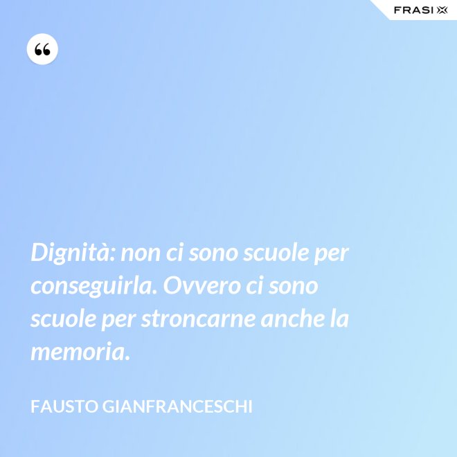 Dignità: non ci sono scuole per conseguirla. Ovvero ci sono scuole per stroncarne anche la memoria. - Fausto Gianfranceschi
