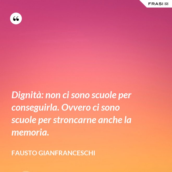 Dignità: non ci sono scuole per conseguirla. Ovvero ci sono scuole per stroncarne anche la memoria. - Fausto Gianfranceschi