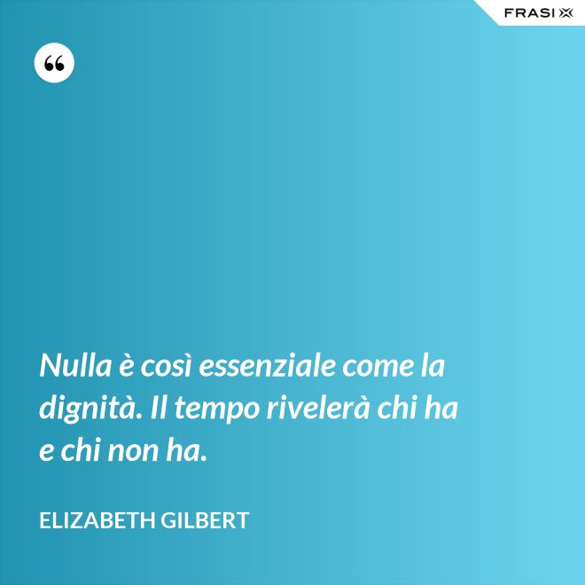 Nulla è così essenziale come la dignità. Il tempo rivelerà chi ha e chi non ha. - Elizabeth Gilbert