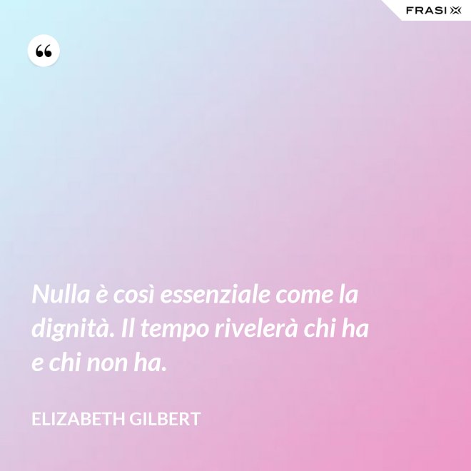 Nulla è così essenziale come la dignità. Il tempo rivelerà chi ha e chi non ha. - Elizabeth Gilbert