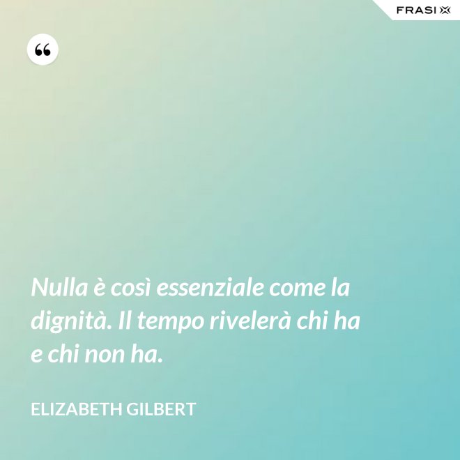 Nulla è così essenziale come la dignità. Il tempo rivelerà chi ha e chi non ha. - Elizabeth Gilbert