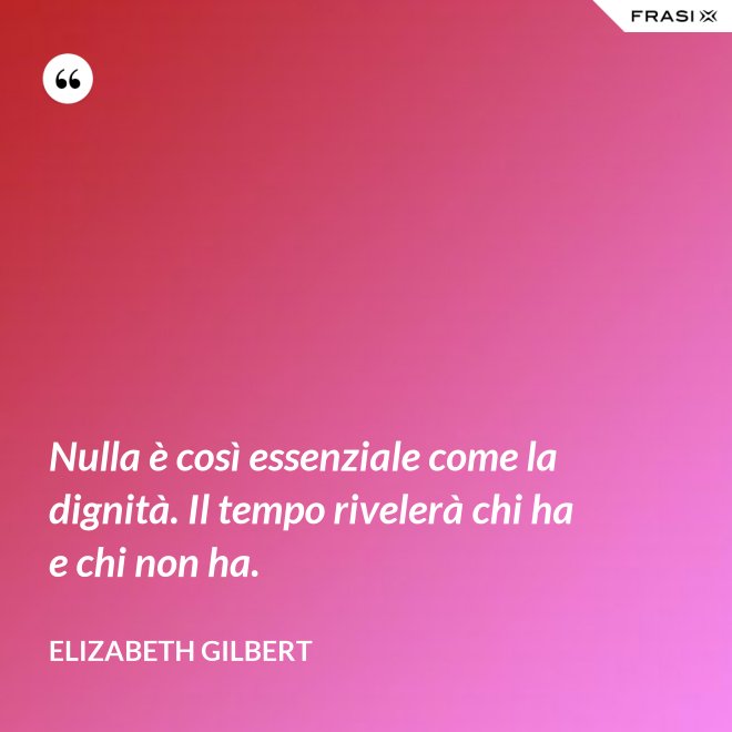 Nulla è così essenziale come la dignità. Il tempo rivelerà chi ha e chi non ha. - Elizabeth Gilbert