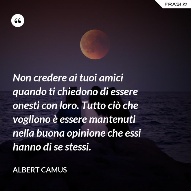 Non credere ai tuoi amici quando ti chiedono di essere onesti con loro. Tutto ciò che vogliono è essere mantenuti nella buona opinione che essi hanno di se stessi. - Albert Camus