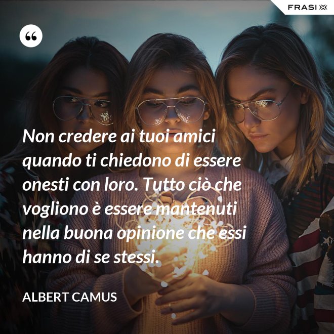 Non credere ai tuoi amici quando ti chiedono di essere onesti con loro. Tutto ciò che vogliono è essere mantenuti nella buona opinione che essi hanno di se stessi. - Albert Camus